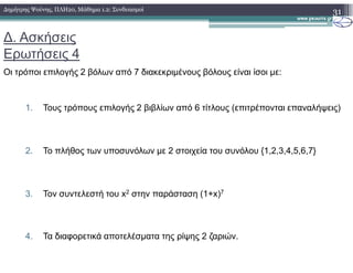 ∆. Ασκήσεις
Ερωτήσεις 4
Οι τρόποι επιλογής 2 βόλων από 7 διακεκριµένους βόλους είναι ίσοι µε:
1. Τους τρόπους επιλογής 2 βιβλίων από 6 τίτλους (επιτρέπονται επαναλήψεις)
31∆ηµήτρης Ψούνης, ΠΛΗ20, Μάθηµα 1.2: Συνδυασµοί
2. Το πλήθος των υποσυνόλων µε 2 στοιχεία του συνόλου {1,2,3,4,5,6,7}
3. Τον συντελεστή του x2 στην παράσταση (1+x)7
4. Τα διαφορετικά αποτελέσµατα της ρίψης 2 ζαριών.
 
