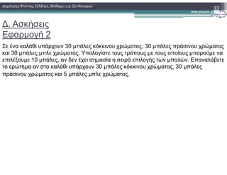 ∆. Ασκήσεις
Εφαρµογή 2
Σε ένα καλάθι υπάρχουν 30 µπάλες κόκκινου χρώµατος, 30 µπάλες πράσινου χρώµατος
και 30 µπάλες µπλε χρώµατος. Υπολογίστε τους τρόπους µε τους οποίους µπορούµε να
επιλέξουµε 10 µπάλες, αν δεν έχει σηµασία η σειρά επιλογής των µπαλών. Επαναλάβετε
το ερώτηµα αν στο καλάθι υπάρχουν 30 µπάλες κόκκινου χρώµατος, 30 µπάλες
πράσινου χρώµατος και 5 µπάλες µπλε χρώµατος.
33∆ηµήτρης Ψούνης, ΠΛΗ20, Μάθηµα 1.2: Συνδυασµοί
 