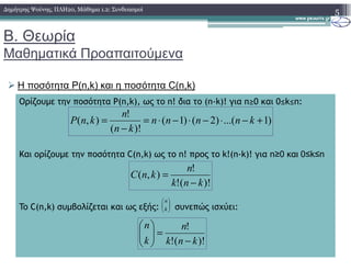 Β. Θεωρία
Μαθηµατικά Προαπαιτούµενα
Η ποσότητα P(n,k) και η ποσότητα C(n,k)
5∆ηµήτρης Ψούνης, ΠΛΗ20, Μάθηµα 1.2: Συνδυασµοί
Ορίζουµε την ποσότητα P(n,k), ως το n! δια το (n-k)! για n≥0 και 0≤k≤n:
)1...()2()1(
)!(
!
),( +−⋅−⋅−⋅=
−
= knnnn
kn
n
knP
Και ορίζουµε την ποσότητα C(n,k) ως το n! προς το k!(n-k)! για n≥0 και 0≤k≤n
To C(n,k) συµβολίζεται και ως εξής: συνεπώς ισχύει:
)!(!
!
),(
knk
n
knC
−
=






k
n
)!(!
!
knk
n
k
n
−
=





 