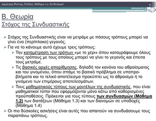 Β. Θεωρία
Στόχος της Συνδυαστικής
Στόχος της Συνδυαστικής είναι να µετράµε µε πόσους τρόπους µπορεί να
γίνει ένα (περίπλοκο) γεγονός.
Για να το κάνουµε αυτό έχουµε τρεις τρόπους:
Την καταµέτρηση των τρόπων «µε το χέρι» όπου καταγράφουµε όλους
τους τρόπους µε τους οποίους µπορεί να γίνει το γεγονός και έπειτα
τους µετράµε.
7∆ηµήτρης Ψούνης, ΠΛΗ20, Μάθηµα 1.2: Συνδυασµοί
τους µετράµε.
Τις βασικές αρχές απαρίθµησης, δηλαδή τον κανόνα του αθροίσµατος
και του γινοµένου, όπου σπάµε το βασικό πρόβληµα σε υποπρο-
βλήµατα και το τελικό αποτέλεσµα προκύπτει ως το άθροισµα ή το
γινόµενο των επιµέρους αποτελεσµάτων.
Τους µαθηµατικούς τύπους των µοντέλων της συνδυαστικής, που είναι
µαθηµατικοί τύποι που εφαρµόζονται µόνο κάτω από καθορισµένες
προϋποθέσεις. Πρόκειται για τους τύπους των συνδυασµών (Μάθηµα
1.2) των διατάξεων (Μάθηµα 1.3) και των διανοµών σε υποδοχές
(Μάθηµα 1.4)
Οι πιο δύσκολες ασκήσεις είναι αυτές που απαιτούν να συνδυάσουµε τους
παραπάνω τρόπους.
 