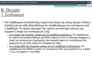 Β. Θεωρία
1. Συνδυασµοί
Στα προβληµατα συνδυαστικής συχνά στην δοµή της λύσης έχουµε k θέσεις
(παύλες) και σε κάθε θέση θέλουµε να τοποθετήσουµε ένα αντικείµενο από
n διαθέσιµα. Το πρώτο ερώτηµα που πρέπει να απαντάµε είναι αν εχει
σηµασία η σειρά των αντικειµένων ή όχι:
Αν η σειρά έχει σηµασία, µιλάµε για ένα πρόβληµα διατάξεων. Για παράδειγµα
8∆ηµήτρης Ψούνης, ΠΛΗ20, Μάθηµα 1.2: Συνδυασµοί
Αν η σειρά έχει σηµασία, µιλάµε για ένα πρόβληµα διατάξεων. Για παράδειγµα
αν πρέπει να κατασκευάσουµε µία ΛΕΞΗ µήκους 4 από το ελληνικό αλφάβητο η
σειρά των αντικειµένων (γράµµατα) έχει σηµασία (αφού αν εναλλάξουµε δύο
γράµµατα σε µία λέξη προκύπτει διαφορετική λέξη)
Αν η σειρά ∆ΕΝ έχει σηµασία, µιλάµε για ένα πρόβληµα συνδυασµών. Για
παράδειγµα στα ΖΑΡΙΑ η σειρά των αντικειµένων δεν έχει σηµασία (π.χ. η ζαριά
1-2 µε την ζαριά 2-1 είναι ίδια)
 