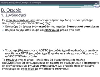 Β. Θεωρία
1. Συνδυασµοί
Οι τύποι των συνδυασµών υπολογίζουν άµεσα την λύση σε ένα πρόβληµα
που µπορεί να µοντελοποιηθεί ως εξής:
Θεωρούµε ότι έχουµε έναν «κουβά» που περιέχει διαφορετικά αντικείµενα
Βάζουµε το χέρι στον κουβά και επιλέγουµε µερικά από αυτά
9∆ηµήτρης Ψούνης, ΠΛΗ20, Μάθηµα 1.2: Συνδυασµοί
Τέτοια προβλήµατα είναι το ΛΟΤΤΟ (ο κουβάς έχει 49 αριθµούς και επιλέγω
τους 6), τα ΧΑΡΤΙΑ (ο κουβάς έχει 52 φύλλα και επιλέγω – συνήθως – τα 5),
τα ΥΠΟΣΥΝΟΛΑ και άλλα.
Το επιλέγω είναι το ρήµα – κλειδί που θα συναντήσουµε σε πολλές
εκφωνήσεις και θα καταλαβαίνουµε ότι είµαστε σε συνδυασµούς. Παρατηρήστε
ότι όταν κάνουµε µια επιλογή αντικειµένων έχει σηµασία ποια αντικείµενα
επιλέγουµε και όχι η σειρά µε την οποία τα επιλέγουµε.
 