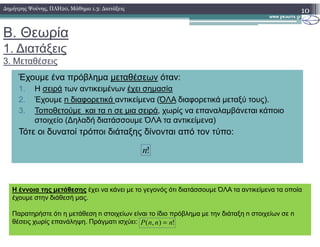 Β. Θεωρία
1. ∆ιατάξεις
3. Μεταθέσεις
10∆ηµήτρης Ψούνης, ΠΛΗ20, Μάθηµα 1.3: ∆ιατάξεις
Έχουµε ένα πρόβληµα µεταθέσεων όταν:
1. Η σειρά των αντικειµένων έχει σηµασία
2. Έχουµε n διαφορετικά αντικείµενα (ΌΛΑ διαφορετικά µεταξύ τους).
3. Τοποθετούµε και τα n σε µια σειρά, χωρίς να επαναλαµβάνεται κάποιο
στοιχείο (∆ηλαδή διατάσσουµε ΌΛΑ τα αντικείµενα)στοιχείο (∆ηλαδή διατάσσουµε ΌΛΑ τα αντικείµενα)
Τότε οι δυνατοί τρόποι διάταξης δίνονται από τον τύπο:
!n
Η έννοια της µετάθεσης έχει να κάνει µε το γεγονός ότι διατάσσουµε ΌΛΑ τα αντικείµενα τα οποία
έχουµε στην διάθεσή µας.
Παρατηρήστε ότι η µετάθεση n στοιχείων είναι το ίδιο πρόβληµα µε την διάταξη n στοιχείων σε n
θέσεις χωρίς επανάληψη. Πράγµατι ισχύει: !),( nnnP =
 