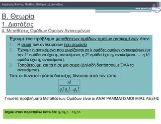 Β. Θεωρία
1. ∆ιατάξεις
4. Μεταθέσεις Οµάδων Οµοίων Αντικειµένων
11∆ηµήτρης Ψούνης, ΠΛΗ20, Μάθηµα 1.3: ∆ιατάξεις
Έχουµε ένα πρόβληµα µεταθέσεων οµάδων οµοίων αντικειµένων όταν:
1. Η σειρά των αντικειµένων έχει σηµασία
2. Έχουµε n αντικείµενα που χωρίζονται σε k οµάδες οµοίων αντικειµένων (µε
την 1η οµάδα να έχει q1 αντικείµενα, η 2η οµάδα έχει q2 αντικείµενα …. η kη
οµάδα έχει qk αντικείµενα).k
3. Τοποθετούµε και τα n σε µια σειρα (∆ηλαδή διατάσσουµε ΌΛΑ τα
αντικείµενα)
Τότε οι δυνατοί τρόποι διάταξης δίνονται από τον τύπο:
!!...!
!
21 kqqq
n
Ισχύει στον παραπάνω τύπο ότι: q1+q2+…+qk=n
Γνωστά προβλήµατα Μεταθέσεων Οµάδων είναι οι ΑΝΑΓΡΑΜΜΑΤΙΣΜΟΙ ΜΙΑΣ ΛΕΞΗΣ
 