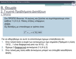 Β. Θεωρία
2. Γνωστά Προβλήµατα ∆ιατάξεων
1. ΠΡΟΠΟ
12∆ηµήτρης Ψούνης, ΠΛΗ20, Μάθηµα 1.3: ∆ιατάξεις
Στο ΠΡΟΠΟ δίνονται 14 αγώνες και ζητείται να συµπληρώσουµε στον
καθένα 1 ή Χ ή 2. Πόσες στήλες υπάρχουν;
ΛΥΣΗ:
Ως διατάξεις µε επανάληψη οι τρόποι είναι:
969.782.4...314
==
Για να οδηγηθούµε σε αυτό το αποτέλεσµα έχουµε επαληθεύσει ότι:
1. Στην τελική λύση η σειρά των αντικειµένων έχει σηµασία (Πράγµατι η λύση
1X12…1 είναι διαφορετική από την Χ112…1)
2. Έχουµε 3 διαφορετικά αντικείµενα (1 ή Χ ή 2)
3. Στην τελική µας λύση κάθε άντικείµενο µπορεί να επιλεχθεί οσεσδήποτε
φορές
 