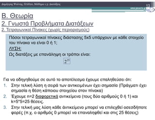 Β. Θεωρία
2. Γνωστά Προβλήµατα ∆ιατάξεων
2. Τετραγωνικοί Πίνακες (χωρίς περιορισµούς)
13∆ηµήτρης Ψούνης, ΠΛΗ20, Μάθηµα 1.3: ∆ιατάξεις
Πόσοι τετραγωνικοί πίνακες διάστασης 5x5 υπάρχουν µε κάθε στοιχείο
του πίνακα να είναι 0 ή 1;
ΛΥΣΗ:
Ως διατάξεις µε επανάληψη οι τρόποι είναι:
25
225
2
Για να οδηγηθούµε σε αυτό το αποτέλεσµα έχουµε επαληθεύσει ότι:
1. Στην τελική λύση η σειρά των αντικειµένων έχει σηµασία (Πράγµατι έχει
σηµασία η θέση κάποιου στοιχείου στον πίνακα)
2. Έχουµε n=2 διαφορετικά αντικείµενα (τους δύο αριθµούς 0 ή 1) και
k=5*5=25 θέσεις.
3. Στην τελική µας λύση κάθε άντικείµενο µπορεί να επιλεχθεί οσεσδήποτε
φορές (π.χ. ο αριθµός 0 µπορεί να επαναληφθεί και στις 25 θέσεις)
 