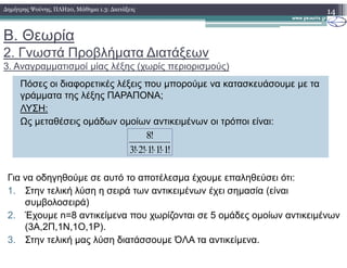 Β. Θεωρία
2. Γνωστά Προβλήµατα ∆ιατάξεων
3. Αναγραµµατισµοί µίας λέξης (χωρίς περιορισµούς)
14∆ηµήτρης Ψούνης, ΠΛΗ20, Μάθηµα 1.3: ∆ιατάξεις
Πόσες οι διαφορετικές λέξεις που µπορούµε να κατασκευάσουµε µε τα
γράµµατα της λέξης ΠΑΡΑΠΟΝΑ;
ΛΥΣΗ:
Ως µεταθέσεις οµάδων οµοίων αντικειµένων οι τρόποι είναι:
!8
!1!1!1!2!3
!8
⋅⋅⋅⋅
Για να οδηγηθούµε σε αυτό το αποτέλεσµα έχουµε επαληθεύσει ότι:
1. Στην τελική λύση η σειρά των αντικειµένων έχει σηµασία (είναι
συµβολοσειρά)
2. Έχουµε n=8 αντικείµενα που χωρίζονται σε 5 οµάδες οµοίων αντικειµένων
(3Α,2Π,1Ν,1Ο,1Ρ).
3. Στην τελική µας λύση διατάσσουµε ΌΛΑ τα αντικείµενα.
 