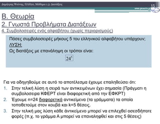 Β. Θεωρία
2. Γνωστά Προβλήµατα ∆ιατάξεων
4. Συµβολοσειρές ενός αλφαβήτου (χωρίς περιορισµούς)
15∆ηµήτρης Ψούνης, ΠΛΗ20, Μάθηµα 1.3: ∆ιατάξεις
Πόσες συµβολοσειρές µήκους 5 του ελληνικού αλφαβήτου υπάρχουν;
ΛΥΣΗ:
Ως διατάξεις µε επανάληψη οι τρόποι είναι:
5
24
Για να οδηγηθούµε σε αυτό το αποτέλεσµα έχουµε επαληθεύσει ότι:
1. Στην τελική λύση η σειρά των αντικειµένων έχει σηµασία (Πράγµατι η
συµβολοσειρα ΚΦΕΡΤ είναι διαφορετική από την ΕΦΚΡΤ)
2. Έχουµε n=24 διαφορετικά αντικείµενα (τα γράµµατα) τα οποία
τοποθετούµε στον κουβά και k=5 θέσεις.
3. Στην τελική µας λύση κάθε άντικείµενο µπορεί να επιλεχθεί οσεσδήποτε
φορές (π.χ. το γράµµα Α µπορεί να επαναληφθεί και στις 5 θέσεις)
 