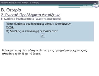 Β. Θεωρία
2. Γνωστά Προβλήµατα ∆ιατάξεων
5. ∆υαδικές Συµβολοσειρές (χωρίς περιορισµούς)
16∆ηµήτρης Ψούνης, ΠΛΗ20, Μάθηµα 1.3: ∆ιατάξεις
Πόσες δυαδικές συµβολοσειρές µήκους 10 υπάρχουν;
ΛΥΣΗ:
Ως διατάξεις µε επανάληψη οι τρόποι είναι:
10
2
Η άσκηση αυτή είναι ειδική περίπτωση της προηγούµενης έχοντας ως
αλφάβητο το {0,1} και 10 θέσεις.
 