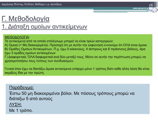 Γ. Μεθοδολογία
1. ∆ιάταξη οµοίων αντικείµενων
18∆ηµήτρης Ψούνης, ΠΛΗ20, Μάθηµα 1.3: ∆ιατάξεις
ΜΕΘΟ∆ΟΛΟΓΙΑ:
Τα αντικείµενα από τα οποία επιλέγουµε µπορεί να είναι τριών κατηγοριών:
Α) Οµοια (= Μη διακεκριµένα). Προσοχή ότι µε αυτήν την εκφώνηση εννοούµε ότι ΌΛΑ είναι όµοια.
Β) Οµάδες Οµοίων Αντικειµένων. Π.χ. έχω 5 κόκκινους, 4 άσπρους και 6 πράσινους βόλους, άρα
έχω 3 οµάδες οµοίων αντικειµένων
Γ) ∆ιαφορετικά. ΌΛΑ διαφορετικά ανά δύο µεταξύ τους. Μόνο σε αυτήν την περίπτωση µπορώ να
χρησιµοποιήσω τους τύπους των συνδυασµών.
Παράδειγµα:
Έστω 50 µη διακεκριµένοι βόλοι. Με πόσους τρόπους µπορώ να
διάταξω 5 από αυτούς
ΛΥΣΗ:
Με 1 τρόπο.
χρησιµοποιήσω τους τύπους των συνδυασµών.
Γενικά όταν έχω να διατάξω όµοια αντικείµενα υπάρχει µόνο 1 τρόπος διότι κάθε άλλη λύση θα είναι
ακριβώς ίδια µε την πρώτη.
 