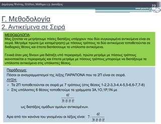 Γ. Μεθοδολογία
2. Αντικείµενα σε Σειρά
19∆ηµήτρης Ψούνης, ΠΛΗ20, Μάθηµα 1.3: ∆ιατάξεις
ΜΕΘΟ∆ΟΛΟΓΙΑ:
Μας ζητείται να µετρήσουµε πόσες διατάξεις υπάρχουν που δύο συγκεκριµένα αντικείµενα είναι σε
σειρά. Μετράµε πρώτα (µε καταµέτρηση) µε πόσους τρόπους τα δύο αντικείµενα τοποθετούνται σε
διαδοχικές θέσεις και έπειτα διατάσσουµε τα υπόλοιπα αντικείµενα.
Γενικά όταν µας δίνουν µια διάταξη υπό περιορισµό, πρώτα µετράµε µε πόσους τρόπους
ικανοποιείται ο περιορισµός και έπειτα µετράµε µε πόσους τρόπους µπορούµε να διατάξουµε τα
υπόλοιπα αντικείµενα στις υπόλοιπες θέσεις.
Παράδειγµα:
Πόσοι οι αναγραµµατισµοί της λέξης ΠΑΡΑΠΟΝΑ που τα 2Π είναι σε σειρά.
ΛΥΣΗ:
Τα 2Π τοποθετούνται σε σειρά µε 7 τρόπους (στις θέσεις 1-2,2-3,3-4,4-5,5-6,6-7,7-8)
Στις υπόλοιπες 6 θέσεις τοποθετούµε τα γράµµατα 3Α,1Ο,1Ρ,1Ν µε
ως διατάξεις οµάδων οµοίων αντικειµένων.
Άρα από τον κανόνα του γινοµένου οι λέξεις είναι:
υπόλοιπα αντικείµενα στις υπόλοιπες θέσεις.
!1!1!1!3
!6
⋅⋅⋅
!1!1!1!3
!6
7
⋅⋅⋅
⋅
 