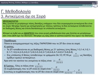 Γ. Μεθοδολογία
3. Αντικείµενα όχι σε Σειρά
20∆ηµήτρης Ψούνης, ΠΛΗ20, Μάθηµα 1.3: ∆ιατάξεις
ΜΕΘΟ∆ΟΛΟΓΙΑ:
Μας ζητείται να µετρήσουµε πόσες διατάξεις υπάρχουν που δύο συγκεκριµένα αντικείµενα δεν είναι
σε σειρά. Μετράµε πρώτα (µε καταµέτρηση) µε πόσους τρόπους τα δύο αντικείµενα τοποθετούνται
σε διαδοχικές θέσεις και έπειτα διατάσσουµε τα υπόλοιπα αντικείµενα.
Μπορεί να λυθεί και µε ΑΦΑΙΡΕΣΗ που είναι γενική µεθοδολογία όταν µας ζητείται να µετρήσουµε
κάτι «που ∆ΕΝ έχει την ιδιοτητα». Μετράµε ως εξής (όλοι οι τρόποι)-(τρόποι που έχουν την ιδιότητα)
Παράδειγµα:
Πόσοι οι αναγραµµατισµοί της λέξης ΠΑΡΑΠΟΝΑ που τα 2Π δεν είναι σε σειρά.
Α’ τρόπος:
Τα 2Π τοποθετούνται σε µη διαδοχικές θέσεις µε 21 τρόπους (στις θέσεις 1-3,1-4,1-5,1-
6,1-7,1-8,2-4,2-5,2-6,2-7,2-8,3-5,3-6,3-7,3-8,4-6,4-7,4-8,5-7,5-8,6-8)
Στις υπόλοιπες 6 θέσεις τοποθετούµε τα γράµµατα 3Α,1Ο,1Ρ,1Ν µε ως διατάξεις
οµάδων οµοίων αντικειµένων.
Άρα από τον κανόνα του γινοµένου οι λέξεις είναι:
Β’Τρόπος: Όλες οι λέξεις είναι:
Οι συµβολοσειρές που τα 2Π είναι σε σειρά είναι:
Συνεπώς οι συµβολοσειρές που τα 2Π δεν είναι σε σειρά είναι:
!1!1!1!3
!6
⋅⋅⋅
!1!1!1!3
!6
21
⋅⋅⋅
⋅
!1!1!1!2!3
!8
⋅⋅⋅⋅
!1!1!1!3
!6
7
⋅⋅⋅
⋅
!1!1!1!3
!6
7
!1!1!1!2!3
!8
⋅⋅⋅
⋅−
⋅⋅⋅⋅
 