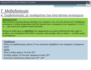 Γ. Μεθοδολογία
4. Συµβολοσειρές µε τουλάχιστον ένα από κάποιο αντικείµενο
21∆ηµήτρης Ψούνης, ΠΛΗ20, Μάθηµα 1.3: ∆ιατάξεις
ΜΕΘΟ∆ΟΛΟΓΙΑ:
Μας ζητείται να κατασκευάσουµε διατάξεις που περιέχουν τουλ. ένα από κάποιο από τα διαθέσιµα
αντικείµενα. Η ευθεία καταµέτρηση εδώ δεν δουλεύει γιατι «τουλάχιστον ένα» σηµαίναι ή 1 ή 2 ή 3
ή…., άρα απαιτεί µια τεράστια περιπτωσιολογία.
Μπορεί να λυθεί όµως µε ΑΦΑΙΡΕΣΗ που εφαρµόζεται µε µεγάλη αποδοτικότητα εδώ, αφού το
αντίθετο «του τουλάχιστον ένα» είναι το «κανένα». Άρα µετράµε «όλες οι λέξεις» – «οι λέξεις χωρίς
το αντικείµενο»
Παράδειγµα:
Πόσες οι συµβολοσειρές µήκους 10 του ελληνικού αλφαβήτου που περιέχουν τουλάχιστον
ένα Α
ΛΥΣΗ:
Όλες οι λέξεις µήκους 10 είναι: 2410
Οι λέξεις µήκους 10 που δεν περιέχουν Α είναι: 2310
Συνεπώς οι ζητούµενες λέξεις είναι: 2410 -2310
το αντικείµενο»
 