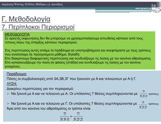 Γ. Μεθοδολογία
7. Περίπλοκοι Περιορισµοί
24∆ηµήτρης Ψούνης, ΠΛΗ20, Μάθηµα 1.3: ∆ιατάξεις
ΜΕΘΟ∆ΟΛΟΓΙΑ:
Σε αρκετές εκφωνήσεις δεν θα µπορούµε να χρησιµοποιήσουµε απευθείας κάποιον από τους
τύπους λόγω της ύπαρξης κάποιου περιορισµού.
Στις περιπτώσεις αυτές σπάµε το πρόβληµα σε υποπροβλήµατα και σκεφτόµαστε µε τους τρόπους
που αναλύσαµε σε προηγούµενο µάθηµα, δηλαδή:
Είτε διακρίνουµε διαφορετικές περιπτώσεις και συνδυάζουµε τις λύσεις µε τον κανόνα αθροίσµατος
Είτε κατασκευάζουµε την λύση σε φάσεις (στάδια) και συνδυαζουµε τις λύσεις µε τον κανόνα
Παράδειγµα:
Πόσες οι συµβολοσειρές από 3Α,3Β,3Γ που ξεκινούν µε Α και τελειώνουν µε Α ή Γ.
ΛΥΣΗ:
∆ιακρίνω περιπτώσεις για τον περιορισµό:
Να ξεκινά µε Α και να τελειώνει µε Α. Οι υπόλοιπες 7 θέσεις συµπληρώνονται µε τρόπους
Να ξεκινά µε Α και να τελειώνει µε Γ. Οι υπόλοιπες 7 θέσεις συµπληρώνονται µε τρόπους
Άρα από τον κανόνα του αθροίσµατος οι τρόποι είναι
Είτε κατασκευάζουµε την λύση σε φάσεις (στάδια) και συνδυαζουµε τις λύσεις µε τον κανόνα
γινοµένου.
!1!3!3
!7
⋅⋅
!2!2!3
!7
⋅⋅
!2!2!3
!7
!1!3!3
!7
⋅⋅
+
⋅⋅
 