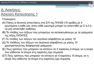 ∆. Ασκήσεις
Ασκηση Κατανόησης 1
Υπολογίστε:
(Α) Πόσες οι δυνατές απαντήσεις στα Σ/Λ της ΠΛΗ20 (10 οµάδες µε 4
ερωτήµατα η κάθε µία, όπου κάθε ερώτηµα µπορεί να απαντήθεί µε Σ ή Λ ή
να µην απαντηθεί καθόλου.
(Β) Το πλήθος των λέξεων που µπορούµε να κατασκευάσουµε µε τα γράµµατα
της λέξης ΠΑΤΑΤΕΣ
25∆ηµήτρης Ψούνης, ΠΛΗ20, Μάθηµα 1.3: ∆ιατάξεις
της λέξης ΠΑΤΑΤΕΣ
(Γ) Το πλήθος των λέξεων του αγγλικού αλφαβήτου µε µήκος 10
(∆) Το πλήθους των λέξεων του αγγλικού αλφαβήτου µε µήκος 10
χρησιµοποιώντας διαφορετικά γράµµατα.
(Ε) Τους τρόπους που µπορούν να κάτσουν σε 4 καρέκλες 4 άτοµα, αν η σειρά
που κάθονται τα άτοµα στις καρέκλες έχει σηµασία
(ΣΤ) Τους τρόπους που µπορούν να κάτσουν σε 4 καρέκλες 10 άτοµα, αν η
σειρά που κάθονται τα άτοµα στις καρέκλες έχει σηµασία,
 