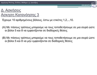 ∆. Ασκήσεις
Ασκηση Κατανόησης 3
Έχουµε 10 αριθµηµένους βόλους, έστω µε ετικέτες 1,2,..,10.
(Α) Με πόσους τρόπους µπορούµε να τους τοποθετήσουµε σε µια σειρά ώστε
οι βόλοι 5 και 8 να εµφανίζονται σε διαδοχικές θέσεις
(Β) Με πόσους τρόπους µπορούµε να τους τοποθετήσουµε σε µια σειρά ώστε
27∆ηµήτρης Ψούνης, ΠΛΗ20, Μάθηµα 1.3: ∆ιατάξεις
(Β) Με πόσους τρόπους µπορούµε να τους τοποθετήσουµε σε µια σειρά ώστε
οι βόλοι 5 και 8 να µην εµφανίζονται σε διαδοχικές θέσεις
 