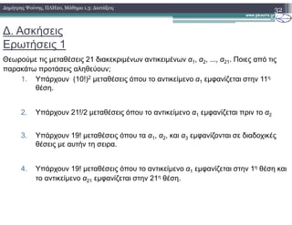 ∆. Ασκήσεις
Ερωτήσεις 1
Θεωρούµε τις µεταθέσεις 21 διακεκριµένων αντικειµένων α1, α2, ..., α21. Ποιες από τις
παρακάτω προτάσεις αληθεύουν;
1. Υπάρχουν (10!)2 µεταθέσεις όπου το αντικείµενο α1 εµφανίζεται στην 11η
θέση.
2. Υπάρχουν 21!/2 µεταθέσεις όπου το αντικείµενο α1 εµφανίζεται πριν το α2
32∆ηµήτρης Ψούνης, ΠΛΗ20, Μάθηµα 1.3: ∆ιατάξεις
2. Υπάρχουν 21!/2 µεταθέσεις όπου το αντικείµενο α1 εµφανίζεται πριν το α2
3. Υπάρχουν 19! µεταθέσεις όπου τα α1, α2, και α3 εµφανίζονται σε διαδοχικές
θέσεις µε αυτήν τη σειρα.
4. Υπάρχουν 19! µεταθέσεις όπου το αντικείµενο α1 εµφανίζεται στην 1η θέση και
το αντικείµενο α21 εµφανίζεται στην 21η θέση.
 