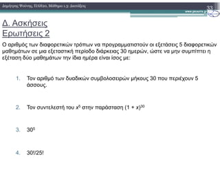 ∆. Ασκήσεις
Ερωτήσεις 2
Ο αριθµός των διαφορετικών τρόπων να προγραµµατιστούν οι εξετάσεις 5 διαφορετικών
µαθηµάτων σε µια εξεταστική περίοδο διάρκειας 30 ηµερών, ώστε να µην συµπίπτει η
εξέταση δύο µαθηµάτων την ίδια ηµέρα είναι ίσος µε:
1. Τον αριθµό των δυαδικών συµβολοσειρών µήκους 30 που περιέχουν 5
άσσους.
33∆ηµήτρης Ψούνης, ΠΛΗ20, Μάθηµα 1.3: ∆ιατάξεις
άσσους.
2. Τον συντελεστή του x5 στην παράσταση (1 + x)30
3. 305
4. 30!/25!
 