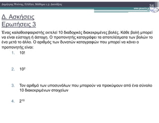 ∆. Ασκήσεις
Ερωτήσεις 3
Ένας καλαθοσφαιριστής εκτελεί 10 διαδοχικές διακεκριµένες βολές. Κάθε βολή µπορεί
να είναι εύστοχη ή άστοχη. Ο προπονητής καταγράφει τα αποτελέσµατα των βολών το
ένα µετά το άλλο. Ο αριθµός των δυνατών καταγραφών που µπορεί να κάνει ο
προπονητής είναι:
1. 10!
34∆ηµήτρης Ψούνης, ΠΛΗ20, Μάθηµα 1.3: ∆ιατάξεις
2. 102
3. Τον αριθµό των υποσυνόλων που µπορούν να προκύψουν από ένα σύνολο
10 διακεκριµένων στοιχείων
4. 210
 