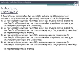 ∆. Ασκήσεις
Εφαρµογή 2
Ο διοικητής ενός στρατοπέδου έχει να επιλέξει ανάµεσα σε 50 διακεκριµένους
στρατιώτες τρεις στρατιώτες για την πρωινή, απογευµατινή και βραδινή σκοπιά.
1) Με πόσους τρόπους µπορεί να επιλέξει αν δεν έχει σηµασία σε ποια σκοπιά θα
τοποθετηθεί κάθε στρατιώτης που επιλέγεται και δεν µπορεί ένας στρατιώτης να
επιλεγεί για περισσότερες από µία σκοπιές;
2) Με πόσους τρόπους µπορεί να επιλέξει αν δεν έχει σηµασία σε ποια σκοπιά θα
τοποθετηθεί κάθε στρατιώτης που επιλέγεται και µπορεί ένας στρατιώτης να επιλεγεί
36∆ηµήτρης Ψούνης, ΠΛΗ20, Μάθηµα 1.3: ∆ιατάξεις
τοποθετηθεί κάθε στρατιώτης που επιλέγεται και µπορεί ένας στρατιώτης να επιλεγεί
για περισσότερες από µία σκοπιές;
3) Με πόσους τρόπους µπορεί να επιλέξει αν έχει σηµασία σε ποια σκοπιά θα
τοποθετηθεί κάθε στρατιώτης που επιλέγεται και δεν µπορεί ένας στρατιώτης να
επιλεγεί για περισσότερες από µία σκοπιές;
4) Με πόσους τρόπους µπορεί να επιλέξει αν έχει σηµασία σε ποια σκοπιά θα
τοποθετηθεί κάθε στρατιώτης που επιλέγεται και µπορεί ένας στρατιώτης να επιλεγεί
για περισσότερες από µία σκοπιές;
 
