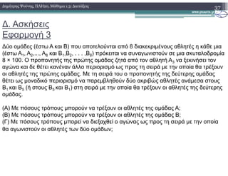 ∆. Ασκήσεις
Εφαρµογή 3
∆ύο οµάδες (έστω A και B) που αποτελούνται από 8 διακεκριµένους αθλητές η κάθε µια
(έστω A1, A2,..., A8 και B1,B2, . . . ,B8) πρόκειται να συναγωνιστούν σε µια σκυταλοδροµία
8 × 100. Ο προπονητής της πρώτης οµάδας ζητά από τον αθλητή A3 να ξεκινήσει τον
αγώνα και δε θέτει κανέναν άλλο περιορισµό ως προς τη σειρά µε την οποία θα τρέξουν
οι αθλητές της πρώτης οµάδας. Με τη σειρά του ο προπονητής της δεύτερης οµάδας
θέτει ως µοναδικό περιορισµό να παρεµβληθούν δύο ακριβώς αθλητές ανάµεσα στους
B1 και B5 (ή στους B5 και B1) στη σειρά µε την οποία θα τρέξουν οι αθλητές της δεύτερης
37∆ηµήτρης Ψούνης, ΠΛΗ20, Μάθηµα 1.3: ∆ιατάξεις
B1 και B5 (ή στους B5 και B1) στη σειρά µε την οποία θα τρέξουν οι αθλητές της δεύτερης
οµάδας.
(Α) Με πόσους τρόπους µπορούν να τρέξουν οι αθλητές της οµάδας Α;
(Β) Με πόσους τρόπους µπορούν να τρέξουν οι αθλητές της οµάδας Β;
(Γ) Με πόσους τρόπους µπορεί να διεξαχθεί ο αγώνας ως προς τη σειρά µε την οποία
θα αγωνιστούν οι αθλητές των δύο οµάδων;
 