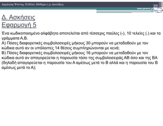 ∆. Ασκήσεις
Εφαρµογή 5
Ένα κωδικοποιηµένο αλφάβητο αποτελείται από τέσσερις παύλες (-), 10 τελείες (.) και τα
γράµµατα Α,Β.
A) Πόσες διαφορετικές συµβολοσειρές µήκους 30 µπορούν να µεταδοθούν µε τον
κώδικα αυτό αν οι υπόλοιπες 14 θέσεις συµπληρώνονται µε κενά;
B) Πόσες διαφορετικές συµβολοσειρές µήκους 16 µπορούν να µεταδοθούν µε τον
κώδικα αυτό αν απαγορεύεται η παρουσία τόσο της συµβολοσειράς ΑΒ όσο και της ΒΑ
(δηλαδή απαγορεύεται η παρουσία του Α αµέσως µετά το Β αλλά και η παρουσία του Β
39∆ηµήτρης Ψούνης, ΠΛΗ20, Μάθηµα 1.3: ∆ιατάξεις
(δηλαδή απαγορεύεται η παρουσία του Α αµέσως µετά το Β αλλά και η παρουσία του Β
αµέσως µετά το Α);
 