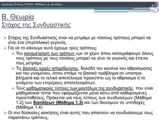 Β. Θεωρία
Στόχος της Συνδυαστικής
Στόχος της Συνδυαστικής είναι να µετράµε µε πόσους τρόπους µπορεί να
γίνει ένα (περίπλοκο) γεγονός.
Για να το κάνουµε αυτό έχουµε τρεις τρόπους:
Την καταµέτρηση των τρόπων «µε το χέρι» όπου καταγράφουµε όλους
τους τρόπους µε τους οποίους µπορεί να γίνει το γεγονός και έπειτα
τους µετράµε.
4∆ηµήτρης Ψούνης, ΠΛΗ20, Μάθηµα 1.3: ∆ιατάξεις
τους µετράµε.
Τις βασικές αρχές απαρίθµησης, δηλαδή τον κανόνα του αθροίσµατος
και του γινοµένου, όπου σπάµε το βασικό πρόβληµα σε υποπρο-
βλήµατα και το τελικό αποτέλεσµα προκύπτει ως το άθροισµα ή το
γινόµενο των επιµέρους αποτελεσµάτων.
Τους µαθηµατικούς τύπους των µοντέλων της συνδυαστικής, που είναι
µαθηµατικοί τύποι που εφαρµόζονται µόνο κάτω από καθορισµένες
προϋποθέσεις. Πρόκειται για τους τύπους των συνδυασµών (Μάθηµα
1.2) των διατάξεων (Μάθηµα 1.3) και των διανοµών σε υποδοχές
(Μάθηµα 1.4)
Οι πιο δύσκολες ασκήσεις είναι αυτές που απαιτούν να συνδυάσουµε τους
παραπάνω τρόπους.
 
