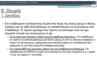 Β. Θεωρία
1. ∆ιατάξεις
Στα προβληµατα συνδυαστικής συχνά στην δοµή της λύσης έχουµε k θέσεις
(παύλες) και σε κάθε θέση θέλουµε να τοποθετήσουµε ένα αντικείµενο από
n διαθέσιµα. Το πρώτο ερώτηµα που πρέπει να απαντάµε είναι αν εχει
σηµασία η σειρά των αντικειµένων ή όχι:
Αν η σειρά έχει σηµασία, µιλάµε για ένα πρόβληµα διατάξεων. Για παράδειγµα
5∆ηµήτρης Ψούνης, ΠΛΗ20, Μάθηµα 1.3: ∆ιατάξεις
Αν η σειρά έχει σηµασία, µιλάµε για ένα πρόβληµα διατάξεων. Για παράδειγµα
αν πρέπει να κατασκευάσουµε µία ΛΕΞΗ µήκους 4 από το ελληνικό αλφάβητο η
σειρά των αντικειµένων (γράµµατα) έχει σηµασία (αφού αν εναλλάξουµε δύο
γράµµατα σε µία λέξη προκύπτει διαφορετική λέξη)
Αν η σειρά ∆ΕΝ έχει σηµασία, µιλάµε για ένα πρόβληµα συνδυασµών. Για
παράδειγµα στα ΖΑΡΙΑ η σειρά των αντικειµένων δεν έχει σηµασία (π.χ. η ζαριά
1-2 µε την ζαριά 2-1 είναι ίδια)
 