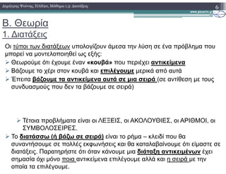 Β. Θεωρία
1. ∆ιατάξεις
Οι τύποι των διατάξεων υπολογίζουν άµεσα την λύση σε ένα πρόβληµα που
µπορεί να µοντελοποιηθεί ως εξής:
Θεωρούµε ότι έχουµε έναν «κουβά» που περιέχει αντικείµενα
Βάζουµε το χέρι στον κουβά και επιλέγουµε µερικά από αυτά
Έπειτα βάζουµε τα αντικείµενα αυτά σε µια σειρά (σε αντίθεση µε τους
συνδυασµούς που δεν τα βάζουµε σε σειρά)
6∆ηµήτρης Ψούνης, ΠΛΗ20, Μάθηµα 1.3: ∆ιατάξεις
συνδυασµούς που δεν τα βάζουµε σε σειρά)
Τέτοια προβλήµατα είναι οι ΛΕΞΕΙΣ, οι ΑΚΟΛΟΥΘΙΕΣ, οι ΑΡΙΘΜΟΙ, οι
ΣΥΜΒΟΛΟΣΕΙΡΕΣ.
Το διατάσσω (ή βάζω σε σειρά) είναι το ρήµα – κλειδί που θα
συναντήσουµε σε πολλές εκφωνήσεις και θα καταλαβαίνουµε ότι είµαστε σε
διατάξεις. Παρατηρήστε ότι όταν κάνουµε µια διάταξη αντικειµένων έχει
σηµασία όχι µόνο ποια αντικείµενα επιλέγουµε αλλά και η σειρά µε την
οποία τα επιλέγουµε.
 