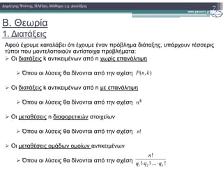 Β. Θεωρία
1. ∆ιατάξεις
Αφού έχουµε καταλάβει ότι έχουµε έναν πρόβληµα διάταξης, υπάρχουν τέσσερις
τύποι που µοντελοποιούν αντίστοιχα προβλήµατα:
Οι διατάξεις k αντικειµένων από n χωρίς επανάληψη
Όπου οι λύσεις θα δίνονται από την σχέση
Οι διατάξεις k αντικειµένων από n µε επανάληψη
7∆ηµήτρης Ψούνης, ΠΛΗ20, Μάθηµα 1.3: ∆ιατάξεις
),( knP
Οι διατάξεις k αντικειµένων από n µε επανάληψη
Όπου οι λύσεις θα δίνονται από την σχέση
Οι µεταθέσεις n διαφορετικών στοιχείων
Όπου οι λύσεις θα δίνονται από την σχέση
Οι µεταθέσεις οµάδων οµοίων αντικειµένων
Όπου οι λύσεις θα δίνονται από την σχέση
!n
1 2
!
! ! ... !k
n
q q q⋅ ⋅ ⋅
 