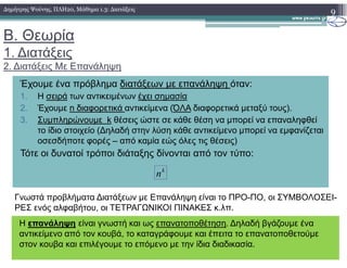 Β. Θεωρία
1. ∆ιατάξεις
2. ∆ιατάξεις Με Επανάληψη
9∆ηµήτρης Ψούνης, ΠΛΗ20, Μάθηµα 1.3: ∆ιατάξεις
Έχουµε ένα πρόβληµα διατάξεων µε επανάληψη όταν:
1. Η σειρά των αντικειµένων έχει σηµασία
2. Έχουµε n διαφορετικά αντικείµενα (ΌΛΑ διαφορετικά µεταξύ τους).
3. Συµπληρώνουµε k θέσεις ώστε σε κάθε θέση να µπορεί να επαναληφθεί
το ίδιο στοιχείο (∆ηλαδή στην λύση κάθε αντικείµενο µπορεί να εµφανίζεταιτο ίδιο στοιχείο (∆ηλαδή στην λύση κάθε αντικείµενο µπορεί να εµφανίζεται
οσεσδήποτε φορές – από καµία εώς όλες τις θέσεις)
Τότε οι δυνατοί τρόποι διάταξης δίνονται από τον τύπο:
k
n
Η επανάληψη είναι γνωστή και ως επανατοποθέτηση. ∆ηλαδή βγάζουµε ένα
αντικείµενο από τον κουβά, το καταγράφουµε και έπειτα το επανατοποθετούµε
στον κουβα και επιλέγουµε το επόµενο µε την ίδια διαδικασία.
Γνωστά προβλήµατα ∆ιατάξεων µε Επανάληψη είναι το ΠΡΟ-ΠΟ, οι ΣΥΜΒΟΛΟΣΕΙ-
ΡΕΣ ενός αλφαβήτου, οι ΤΕΤΡΑΓΩΝΙΚΟΙ ΠΙΝΑΚΕΣ κ.λπ.
 