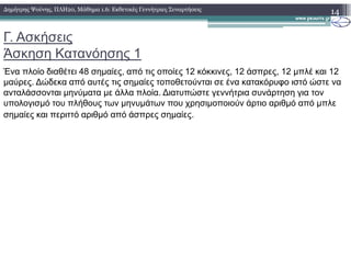 Γ. Ασκήσεις
Άσκηση Κατανόησης 1
Ένα πλοίο διαθέτει 48 σηµαίες, από τις οποίες 12 κόκκινες, 12 άσπρες, 12 µπλέ και 12
µαύρες. ∆ώδεκα από αυτές τις σηµαίες τοποθετούνται σε ένα κατακόρυφο ιστό ώστε να
ανταλάσσονται µηνύµατα µε άλλα πλοία. ∆ιατυπώστε γεννήτρια συνάρτηση για τον
υπολογισµό του πλήθους των µηνυµάτων που χρησιµοποιούν άρτιο αριθµό από µπλε
σηµαίες και περιττό αριθµό από άσπρες σηµαίες.
14∆ηµήτρης Ψούνης, ΠΛΗ20, Μάθηµα 1.6: Εκθετικές Γεννήτριες Συναρτήσεις
 