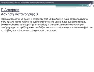 Γ. Ασκήσεις
Άσκηση Κατανόησης 3
Η βουλή πρόκειται να ορίσει 8 επιτροπές από 20 βουλευτές. Κάθε επιτροπή είναι το
πολύ 4µελής και θα πρέπει να έχει τουλάχιστον ένα µέλος. Κάθε ένας από τους 20
βουλευτές πρέπει να συµµετέχει σε ακριβώς 1 επιτροπή. ∆ιατυπώστε γεννήτρια
συνάρτηση για το πρόβληµα και υποδείξτε τον συντελεστή του όρου στον οποίο βρίκεται
το πλήθος των τρόπων συγκρότησης των επιτροπών.
16∆ηµήτρης Ψούνης, ΠΛΗ20, Μάθηµα 1.6: Εκθετικές Γεννήτριες Συναρτήσεις
 