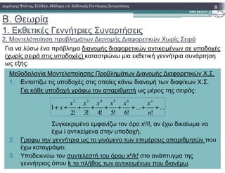 Β. Θεωρία
1. Εκθετικές Γεννήτριες Συναρτήσεις
2. Μοντελόποίηση προβληµάτων ∆ιανοµής ∆ιαφορετικών Χωρίς Σειρά
Για να λύσω ένα πρόβληµα διανοµής διαφορετικών αντικειµένων σε υποδοχές
(χωρίς σειρά στις υποδοχές) καταστρώνω µια εκθετική γεννήτρια συνάρτηση
ως εξής:
8∆ηµήτρης Ψούνης, ΠΛΗ20, Μάθηµα 1.6: Εκθετικές Γεννήτριες Συναρτήσεις
Μεθοδολογία Μοντελοποίησης Προβληµάτων ∆ιανοµής ∆ιαφορετικών Χ.Σ.
1. Εντοπίζω τις υποδοχές στις οποίες κάνω διανοµή των διαφ/κων Χ.Σ.
Για κάθε υποδοχή γράφω τον απαριθµητή ως µέρος της σειράς:
Συγκεκριµένα εµφανίζω τον όρο xi/i!, αν έχω δικαίωµα να
έχω i αντικείµενα στην υποδοχή.
2. Γραφω την γεννήτρια ως το γινόµενο των επιµέρους απαριθµητών που
έχω καταγράψει.
3. Υποδεικνύω τον συντελεστή του όρου xk/k! στο ανάπτυγµα της
γεννήτριας όπου k το πλήθος των αντικειµένων που διανέµω.
...
!
...
!6!5!4!3!2
1
65432
+++++++++
n
xxxxxx
x
n
 