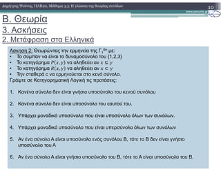 B. Θεωρία
3. Ασκήσεις
2. Μετάφραση στα Ελληνικά
10∆ηµήτρης Ψούνης, ΠΛΗ20, Μάθηµα 3.3: Η γλώσσα της θεωρίας συνόλων
Ασκηση 2: Θεωρώντας την ερµηνεία της Γ1
θσ µε:
• Το σύµπαν να είναι το δυναµοσύνολο του {1,2,3}
• Το κατηγόρηµα , να αληθεύει αν ⊆
• Το κατηγόρηµα , να αληθεύει αν ⊂
• Την σταθερά c να ερµηνεύεται στο κενό σύνολο.
Γράψτε σε Κατηγορηµατική Λογική τις προτάσεις:
1. Κανένα σύνολο δεν είναι γνήσιο υποσύνολο του κενού συνόλου
2. Κανένα σύνολο δεν είναι υποσύνολο του εαυτού του.
3. Υπάρχει µοναδικό υποσύνολο που είναι υποσύνολο όλων των συνόλων.
4. Υπάρχει µοναδικό υποσύνολο που είναι υπερσύνολο όλων των συνόλων
5. Αν ένα σύνολο Α είναι υποσύνολο ενός συνόλου Β, τότε το Β δεν είναι γνήσιο
υποσύνολο του Α
6. Αν ένα σύνολο Α είναι γνήσιο υποσύνολο του Β, τότε το Α είναι υποσύνολο του Β.
 