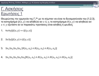 Γ. Ασκήσεις
Ερωτήσεις 1
12∆ηµήτρης Ψούνης, ΠΛΗ20, Μάθηµα 3.3: Η γλώσσα της θεωρίας συνόλων
Θεωρώντας την ερµηνεία της Γ1
θσ µε το σύµπαν να είναι το δυναµοσύνολο του {1,2,3},
το κατηγόρηµα , να αληθεύει αν ⊆ ,	το κατηγόρηµα , να αληθεύει αν
⊂ εξετάστε αν οι παρακάτω προτάσεις είναι αληθείς ή ψευδείς
1. ∀ ∀ , ↔ ,
2. ∃ ∃ , ∧ ,
3. ∃ !∃ "∃ #∃ $	 !, " ∧ ", # ∧ #, $
4. ∃ !∃ "∃ #∃ $∃ % !, " ∧ ", # ∧ #, $ ∧ $, %
 
