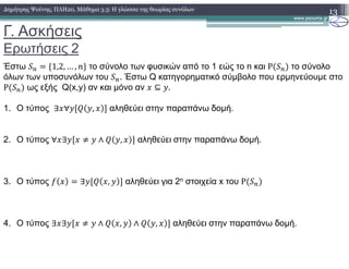 Γ. Ασκήσεις
Ερωτήσεις 2
13∆ηµήτρης Ψούνης, ΠΛΗ20, Μάθηµα 3.3: Η γλώσσα της θεωρίας συνόλων
Έστω &' (1,2, … , +, το σύνολο των φυσικών από το 1 εώς το n και P &' το σύνολο
όλων των υποσυνόλων του &'. Έστω Q κατηγορηµατικό σύµβολο που ερµηνεύουµε στο
P &' ως εξής Q(x,y) αν και µόνο αν ⊆ .
1. Ο τύπος ∃ ∀ , αληθεύει στην παραπάνω δοµή.
2. Ο τύπος ∀ ∃ . ∧ , αληθεύει στην παραπάνω δοµή.
3. Ο τύπος / ∃ , αληθεύει για 2n στοιχεία x του P &'
4. Ο τύπος ∃ ∃ . ∧ , ∧ , αληθεύει στην παραπάνω δοµή.
 