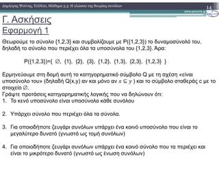 Γ. Ασκήσεις
Εφαρµογή 1
14∆ηµήτρης Ψούνης, ΠΛΗ20, Μάθηµα 3.3: Η γλώσσα της θεωρίας συνόλων
Θεωρούµε το σύνολο {1,2,3} και συµβολίζουµε µε P({1,2,3}) το δυναµοσύνολό του,
δηλαδή το σύνολο που περιέχει όλα τα υποσύνολα του {1,2,3}. Άρα:
P({1,2,3})={ ∅, {1}, {2}, {3}, {1,2}, {1,3}, {2,3}, {1,2,3} }
Ερµηνεύουµε στη δοµή αυτή το κατηγορηµατικό σύµβολο Q µε τη σχέση «είναι
υποσύνολο του» (δηλαδή Q(x,y) αν και µόνο αν ⊆ 	) και το σύµβολο σταθεράς c µε το
στοιχείο ∅.
Γράψτε προτάσεις κατηγορηµατικής λογικής που να δηλώνουν ότι:
1. Το κενό υποσύνολο είναι υποσύνολο κάθε συνόλου
2. Υπάρχει σύνολο που περιέχει όλα τα σύνολα.
3. Για οποιοδήποτε ζευγάρι συνόλων υπάρχει ένα κοινό υποσύνολο που είναι το
µεγαλύτερο δυνατό (γνωστό ως τοµή συνόλων)
4. Για οποιοδήποτε ζευγάρι συνόλων υπάρχει ένα κοινό σύνολο που τα περιέχει και
είναι το µικρότερο δυνατό (γνωστό ως ένωση συνόλων)
 