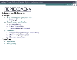 ΠΕΡΙΕΧΟΜΕΝΑ
Α. Σκοπός του Μαθήµατος
Β.Θεωρία
1. Η γλώσσα της Θεωρίας Συνόλων
1. Εισαγωγή
2. Υπενθυµίσεις από ΜΑΘ0.1
1. ∆υναµοσύνολο
2. Σχέση Υποσυνόλου
3. Σχέση Γνησίου Υποσυνόλου
3. Ασκήσεις
1. Στοιχειώδεις προτάσεις µε ποσοδείκτες
2. Μετάφραση στα ελληνικά
3. Περαιτέρω ασκήσεις
Γ.Ασκήσεις
1. Ερωτήσεις
2. Εφαρµογές
2∆ηµήτρης Ψούνης, ΠΛΗ20, Μάθηµα 3.3: Η γλώσσα της θεωρίας συνόλων
 