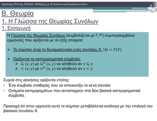 B. Θεωρία
1. Η Γλώσσα της Θεωρίας Συνόλων
1. Εισαγωγή
4∆ηµήτρης Ψούνης, ΠΛΗ20, Μάθηµα 3.3: Η γλώσσα της θεωρίας συνόλων
Η Γλώσσα της Θεωρίας Συνόλων (συµβολιζεται µε Γ1
θσ) συµπεριλαµβάνει
ερµηνείες που ορίζονται µε τα εξής στοιχεία:
Το σύµπαν είναι το δυναµοσύνολο ενός συνόλου X: Α
Ορίζονται τα κατηγορηµατικά σύµβολα:
⊆ , µε ⊆ , να αληθεύει αν ⊆
⊂ , µε ⊂ , να αληθεύει αν ⊂
Συχνά στις ασκήσεις ορίζονται επίσης:
• Ένα σύµβολο σταθεράς που να απεικονίζει το κενό σύνολο
• Ονόµατα κατηγορηµάτων που αντιστοιχούν στα δύο βασικά κατηγορηµατικά
σύµβολα.
Προσοχή ότι στην ερµηνεία αυτή το σύµπαν µεταβάλλεται ανάλογα µε την επιλογή του
βασικού συνόλου Χ.
 