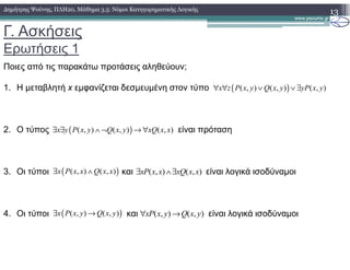 Γ. Ασκήσεις
Ερωτήσεις 1
13∆ηµήτρης Ψούνης, ΠΛΗ20, Μάθηµα 3.5: Νόµοι Κατηγορηµατικής Λογικής
Ποιες από τις παρακάτω προτάσεις αληθεύουν;
1. Η µεταβλητή x εµφανίζεται δεσµευµένη στον τύπο
2. Ο τύπος είναι πρόταση
3. Οι τύποι και είναι λογικά ισοδύναµοι
4. Οι τύποι και είναι λογικά ισοδύναµοι
( )( , ) ( , ) ( , )x z P x y Q x y yP x y∀ ∀ ∨ ∨ ∃
( )( , ) ( , ) ( , )x y P x y Q x y xQ x x∃ ∃ ∧ ¬ → ∀
( )( , ) ( , )x P x x Q x x∃ ∧ ( , ) ( , )xP x x xQ x x∃ ∧∃
( )( , ) ( , )x P x y Q x y∃ → ( , ) ( , )xP x y Q x y∀ →
 