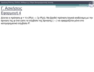 Γ. Ασκήσεις
Εφαρµογή 4
17∆ηµήτρης Ψούνης, ΠΛΗ20, Μάθηµα 3.5: Νόµοι Κατηγορηµατικής Λογικής
∆ίνεται η πρόταση φ = ∀x (P(x) → ∃y P(y)). Να βρεθεί πρόταση λογικά ισοδύναµη µε την
άρνηση της φ έτσι ώστε το σύµβολο της άρνησης ( ¬ ) να εφαρµόζεται µόνο στο
κατηγορηµατικό σύµβολο P.
 