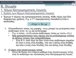 B. Θεωρία
1. Νόµοι Κατηγορηµατικής Λογικής
1. Χρήση των Νόµων Κατηγορηµατικής Λογικής
4∆ηµήτρης Ψούνης, ΠΛΗ20, Μάθηµα 3.5: Νόµοι Κατηγορηµατικής Λογικής
Έχουµε 4 νόµους της κατηγορηµατικής λογικής. Κάθε νόµος έχει δύο
διαφορετικές χρήσεις. Π.χ. ο 1ος νόµοςάρνησης ποσοδείκτη είναι ο
ακόλουθος:
1. Οποιοσδήποτε τύπος της µορφής ∀ µπορεί να µετατραπεί στον
ισοδύναµο τύπο: ∃x και αντίστροφα.
• Π.χ. ο τύπος ∀ P x είναι ισοδύναµος τύπος µε τον∃x
• Άρα χρησιµοποιούµε τους νόµους για να µετατρέψουµε τύπους
σε άλλους τύπους που είναιισοδύναµοι.
• Στην Κ.Λ. όταν λέµε ότι δύο τύποι είναι ισοδύναµοι σηµαίνει
ότι όταν ο ένας είναι Αληθής, τότε και ο άλλος είναι Αληθής
και όταν ο ένας είναι Ψευδής τότε και άλλος είναι Ψευδής.
2. Ο νόµος είναι λογικά έγκυρος τύπος!
• Όπως θα δούµε στο επόµενο µάθηµα ένας λογικά έγκυρος τύπος
είναι το ισοδύναµο την ταυτολογίας στην Κατηγορηµατική Λογική
∀ ↔ ∃x
 