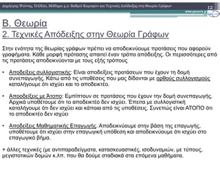 B. Θεωρία
2. Τεχνικές Απόδειξης στην Θεωρία Γράφων
12∆ηµήτρης Ψούνης, ΠΛΗ20, Μάθηµα 4.2: Βαθµοί Κορυφών και Τεχνικές Απόδειξης στη Θεωρία Γράφων
Στην ενότητα της θεωρίας γράφων πρέπει να αποδεικνύουµε προτάσεις που αφορούν
γραφήµατα. Κάθε µορφή πρότασης απαιτεί έναν τρόπο απόδειξης. Οι περισσότερες από
τις προτάσεις αποδεικνύονται µε τους εξής τρόπους
• Αποδείξεις συλλογιστικής: Είναι αποδείξεις προτάσεων που έχουν τη δοµή
συνεπαγωγής. Κάτω από τις υποθέσεις που µας δίδονται µε ορθούς συλλογισµούς
καταλήγουµε ότι ισχύει και το αποδεικτέο.καταλήγουµε ότι ισχύει και το αποδεικτέο.
• Αποοδείξεις µε Άτοπο: Εµπίπτουν σε προτάσεις που έχουν την δοµή συνεπαγωγής.
Αρχικά υποθέτουµε ότι το αποδεικτέο δεν ισχύει. Έπειτα µε συλλογιστική
καταλήγουµε ότι δεν ισχύει και κάποια από τις υποθέσεις. Συνεπώς είναι ΑΤΟΠΟ ότι
το αποδεικτέο δεν ισχύει
• Αποδείξεις Μαθηµατικής Επαγωγής. Αποδεικνύουµε στην βάση της επαγωγής,
υποθέτουµε ότι ισχύει στην επαγωγική υπόθεση και αποδεικνύουµε ότι ισχύει στο
επαγωγικό βήµα.
+ άλλες τεχνικές (µε αντιπαραδείγµατα, κατασκευαστικές, ισοδυναµιών, µε τύπους,
µεγιστοτικών δοµών κ.λπ. που θα δούµε σταδιακά στα επόµενα µαθήµατα.
 