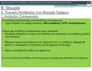 B. Θεωρία
2. Τεχνικές Απόδειξης στη Θεωρία Γράφων
1. Αποδείξεις Συλλογιστικής
13∆ηµήτρης Ψούνης, ΠΛΗ20, Μάθηµα 4.2: Βαθµοί Κορυφών και Τεχνικές Απόδειξης στη Θεωρία Γράφων
Οι αποδείξεις συλλογιστικής είναι αποδείξεις συνεπαγωγών:
• Έχουν δηλαδή την µορφή πρότασης «ΑΝ (υποθέσεις) ΤΟΤΕ (συµπέρασµα)»
Η δοµή µιας απόδειξης συλλογιστικής είναι η ακόλουθη:
• Θεωρούµε δεδοµένο ότι ισχύουν οι υποθέσεις και αναλύουµε τις υποθέσεις µε βάση
τους ορισµούς.τους ορισµούς.
• ….
• Εξάγουµε λογικά συµπεράσµατα που εξάγονται από τις υποθέσεις. Χρήσιµα θα
φανούν τα θεωρήµατα, οι προτάσεις και τα λήµµατα της θεωρίας
• ….
• Ισχύει το αποδεικτέο µε βάση τον ορισµό του.
Συνεπώς η δοµή µιας απόδειξης συλλογιστικής έχει την µορφή µιας ακολουθίας συνεπαγωγών.
 