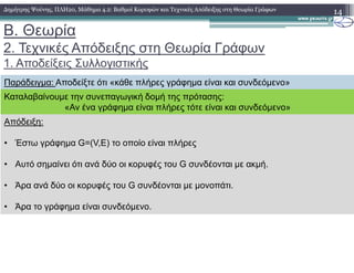 B. Θεωρία
2. Τεχνικές Απόδειξης στη Θεωρία Γράφων
1. Αποδείξεις Συλλογιστικής
14∆ηµήτρης Ψούνης, ΠΛΗ20, Μάθηµα 4.2: Βαθµοί Κορυφών και Τεχνικές Απόδειξης στη Θεωρία Γράφων
Απόδειξη:
Παράδειγµα: Αποδείξτε ότι «κάθε πλήρες γράφηµα είναι και συνδεόµενο»
Καταλαβαίνουµε την συνεπαγωγική δοµή της πρότασης:
«Αν ένα γράφηµα είναι πλήρες τότε είναι και συνδεόµενο»
• Έστω γράφηµα G=(V,E) το οποίο είναι πλήρες
• Αυτό σηµαίνει ότι ανά δύο οι κορυφές του G συνδέονται µε ακµή.
• Άρα ανά δύο οι κορυφές του G συνδέονται µε µονοπάτι.
• Άρα το γράφηµα είναι συνδεόµενο.
 
