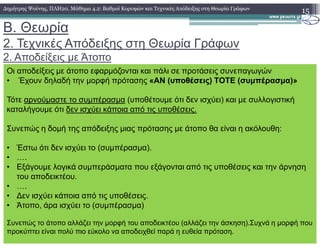 B. Θεωρία
2. Τεχνικές Απόδειξης στη Θεωρία Γράφων
2. Αποδείξεις µε Άτοπο
15∆ηµήτρης Ψούνης, ΠΛΗ20, Μάθηµα 4.2: Βαθµοί Κορυφών και Τεχνικές Απόδειξης στη Θεωρία Γράφων
Οι αποδείξεις µε άτοπο εφαρµόζονται και πάλι σε προτάσεις συνεπαγωγών
• Έχουν δηλαδή την µορφή πρότασης «ΑΝ (υποθέσεις) ΤΟΤΕ (συµπέρασµα)»
Τότε αρνούµαστε το συµπέρασµα (υποθέτουµε ότι δεν ισχύει) και µε συλλογιστική
καταλήγουµε ότι δεν ισχύει κάποια από τις υποθέσεις.
Συνεπώς η δοµή της απόδειξης µιας πρότασης µε άτοπο θα είναι η ακόλουθη:
• Έστω ότι δεν ισχύει το (συµπέρασµα).
• ….
• Εξάγουµε λογικά συµπεράσµατα που εξάγονται από τις υποθέσεις και την άρνηση
του αποδεικτέου.
• ….
• ∆εν ισχύει κάποια από τις υποθέσεις.
• Άτοπο, άρα ισχύει το (συµπέρασµα)
Συνεπώς το άτοπο αλλάζει την µορφή του αποδεικτέου (αλλάζει την άσκηση).Συχνά η µορφή που
προκύπτει είναι πολύ πιο εύκολο να αποδειχθεί παρά η ευθεία πρόταση.
 