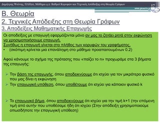 B. Θεωρία
2. Τεχνικές Απόδειξης στη Θεωρία Γράφων
3. Αποδείξεις Μαθηµατικής Επαγωγής
17∆ηµήτρης Ψούνης, ΠΛΗ20, Μάθηµα 4.2: Βαθµοί Κορυφών και Τεχνικές Απόδειξης στη Θεωρία Γράφων
Οι αποδείξεις µε επαγωγή εφαρµόζονται µόνο αν µας το ζητάει ρητά στην εκφώνηση
να χρησιµοποιήσουµε επαγωγή.
Συνήθως η επαγωγή γίνεται στο πλήθος των κορυφών του γραφήµατος.
• (σκόπιµη κρίνεται µια επανάληψη στο µάθηµα προαπαιτουµένων 0.2)
Αφού κάνουµε το σχήµα της πρότασης που «παίζει το n» προχωράµε στα 3 βήµατα
της επαγωγής:
Την βάση της επαγωγής, όπου αποδεικνύουµε ότι ισχύει για τον µικρότερο φυσικό
που µας δίνει η εκφώνηση
Την επαγωγική υπόθεση, όπου υποθέτουµε ότι ισχύει για κάποιον φυσικό k
Το επαγωγικό βήµα, όπου αποδεικνύουµε ότι ισχύει για την τιµή k+1 (την επόµενη
τιµή από αυτήν που υποθέσαµε ήδη ότι ισχύει (Στην απόδειξη χρησιµοποιούµε
οπωσδήποτε την επαγωγική υπόθεση)
 