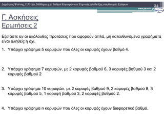 Γ. Ασκήσεις
Ερωτήσεις 2
24∆ηµήτρης Ψούνης, ΠΛΗ20, Μάθηµα 4.2: Βαθµοί Κορυφών και Τεχνικές Απόδειξης στη Θεωρία Γράφων
Εξετάστε αν οι ακόλουθες προτάσεις που αφορούν απλά, µη κατευθυνόµενα γραφήµατα
είναι αληθείς ή όχι.
1. Υπάρχει γράφηµα 5 κορυφών που όλες οι κορυφές έχουν βαθµό 4.
2. Υπάρχει γράφηµα 7 κορυφών, µε 2 κορυφές βαθµού 6, 3 κορυφές βαθµού 3 και 2
κορυφές βαθµού 2
3. Υπάρχει γράφηµα 10 κορυφών, µε 2 κορυφές βαθµού 9, 2 κορυφές βαθµού 8, 3
κορυφές βαθµού 5, 1 κορυφή βαθµού 3, 2 κορυφές βαθµού 2.
4. Υπάρχει γράφηµα n κορυφών που όλες οι κορυφές έχουν διαφορετικό βαθµό.
 