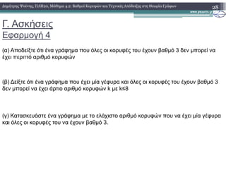 Γ. Ασκήσεις
Εφαρµογή 4
28∆ηµήτρης Ψούνης, ΠΛΗ20, Μάθηµα 4.2: Βαθµοί Κορυφών και Τεχνικές Απόδειξης στη Θεωρία Γράφων
(α) Αποδείξτε ότι ένα γράφηµα που όλες οι κορυφές του έχουν βαθµό 3 δεν µπορεί να
έχει περιττό αριθµό κορυφών
(β) ∆είξτε ότι ένα γράφηµα που έχει µία γέφυρα και όλες οι κορυφές του έχουν βαθµό 3
δεν µπορεί να έχει άρτιο αριθµό κορυφών k µε k≤8δεν µπορεί να έχει άρτιο αριθµό κορυφών k µε k≤8
(γ) Κατασκευάστε ένα γράφηµα µε το ελάχιστο αριθµό κορυφών που να έχει µία γέφυρα
και όλες οι κορυφές του να έχουν βαθµό 3.
 